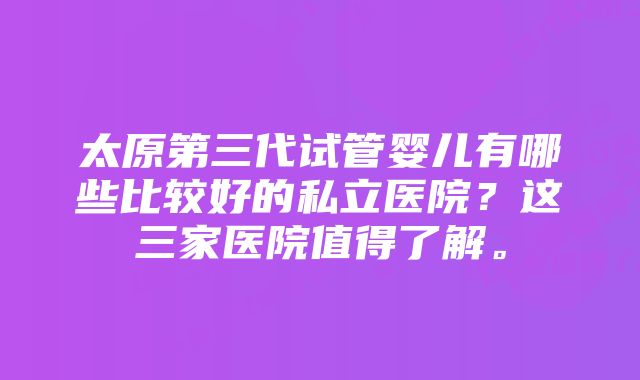 太原第三代试管婴儿有哪些比较好的私立医院？这三家医院值得了解。