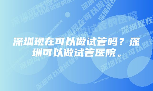 深圳现在可以做试管吗？深圳可以做试管医院。