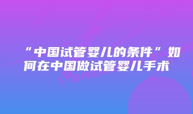 “中国试管婴儿的条件”如何在中国做试管婴儿手术