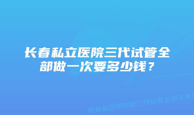 长春私立医院三代试管全部做一次要多少钱？