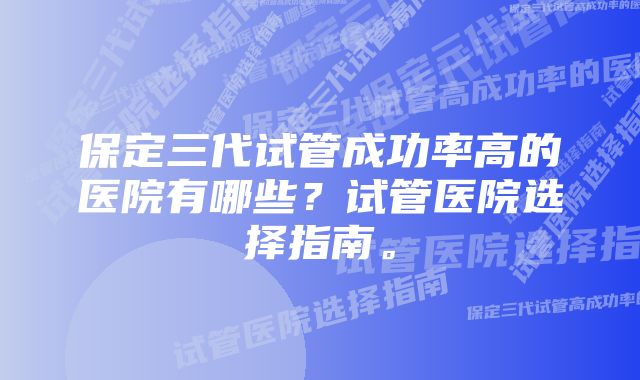 保定三代试管成功率高的医院有哪些？试管医院选择指南。