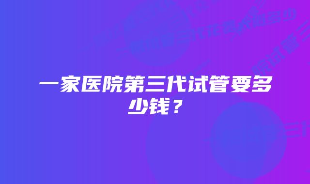 一家医院第三代试管要多少钱？