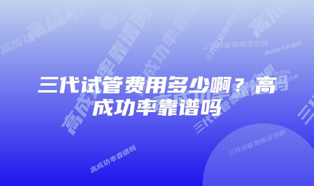 三代试管费用多少啊？高成功率靠谱吗