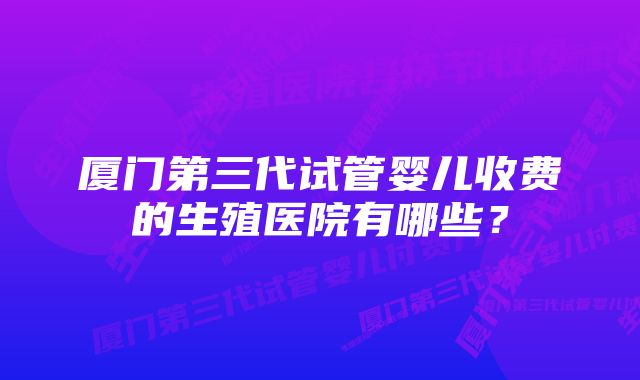 厦门第三代试管婴儿收费的生殖医院有哪些？