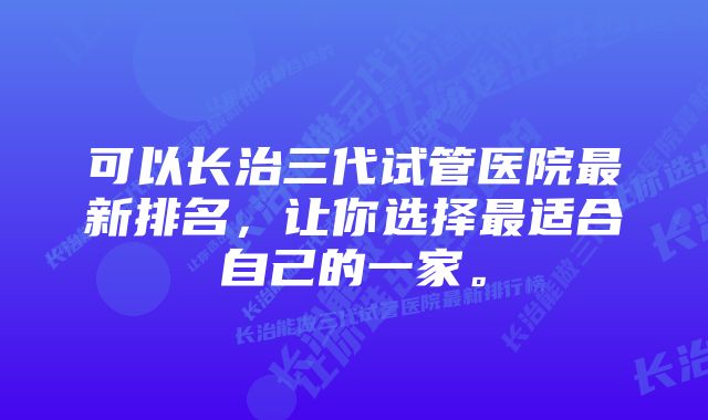 可以长治三代试管医院最新排名，让你选择最适合自己的一家。