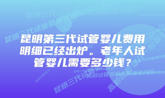 昆明第三代试管婴儿费用明细已经出炉。老年人试管婴儿需要多少钱？