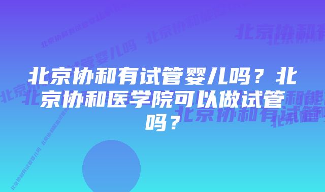 北京协和有试管婴儿吗？北京协和医学院可以做试管吗？