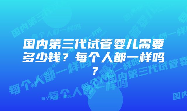 国内第三代试管婴儿需要多少钱？每个人都一样吗？