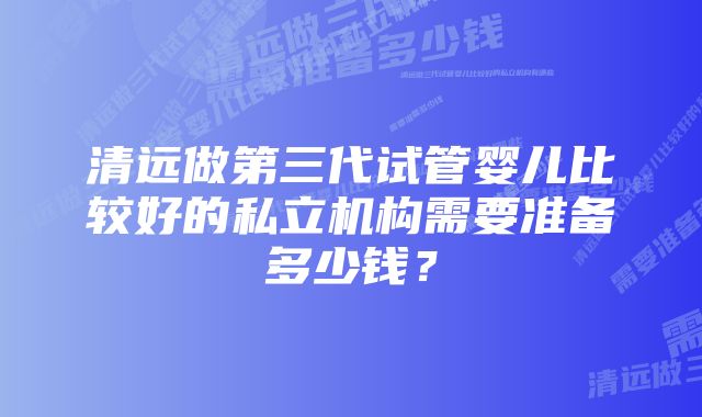 清远做第三代试管婴儿比较好的私立机构需要准备多少钱？