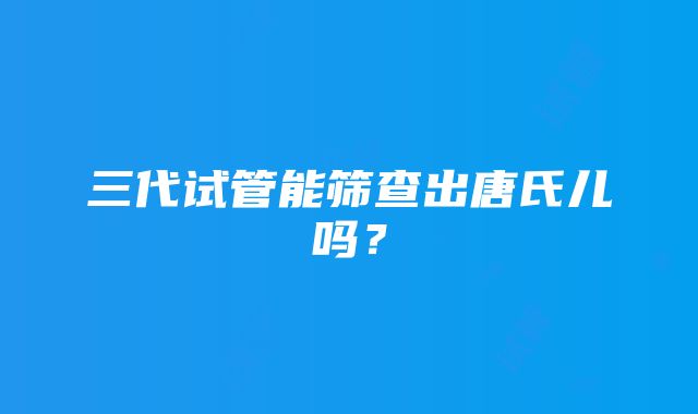 三代试管能筛查出唐氏儿吗？