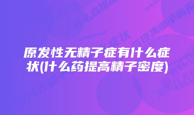 原发性无精子症有什么症状(什么药提高精子密度)