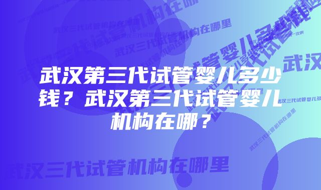 武汉第三代试管婴儿多少钱？武汉第三代试管婴儿机构在哪？