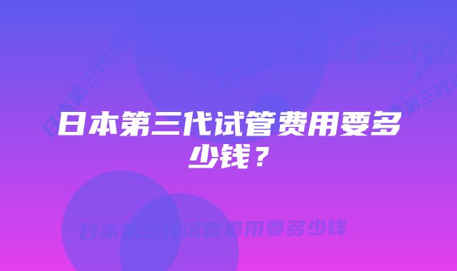 日本第三代试管费用要多少钱？