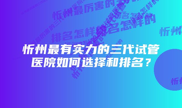 忻州最有实力的三代试管医院如何选择和排名？