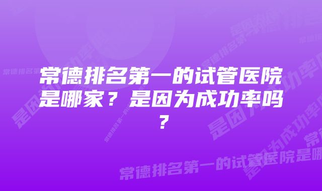 常德排名第一的试管医院是哪家？是因为成功率吗？