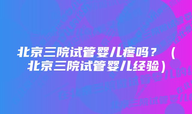 北京三院试管婴儿疼吗？（北京三院试管婴儿经验）