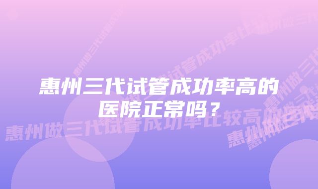 惠州三代试管成功率高的医院正常吗？