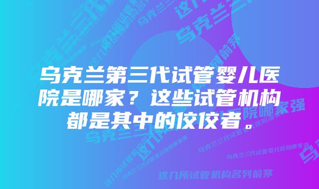 乌克兰第三代试管婴儿医院是哪家？这些试管机构都是其中的佼佼者。