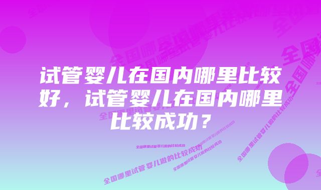 试管婴儿在国内哪里比较好，试管婴儿在国内哪里比较成功？