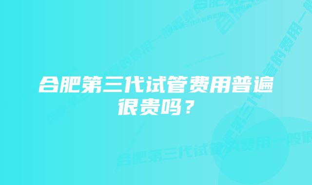 合肥第三代试管费用普遍很贵吗？