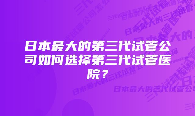 日本最大的第三代试管公司如何选择第三代试管医院？