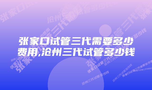 张家口试管三代需要多少费用,沧州三代试管多少钱