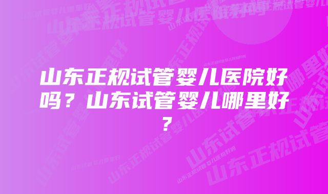 山东正规试管婴儿医院好吗？山东试管婴儿哪里好？