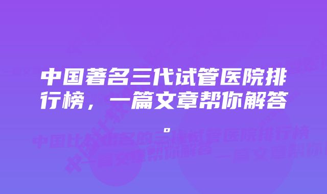 中国著名三代试管医院排行榜，一篇文章帮你解答。