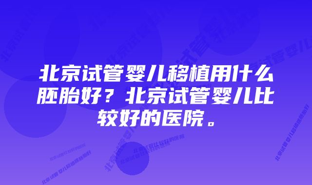 北京试管婴儿移植用什么胚胎好？北京试管婴儿比较好的医院。