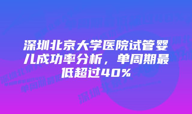 深圳北京大学医院试管婴儿成功率分析，单周期最低超过40%