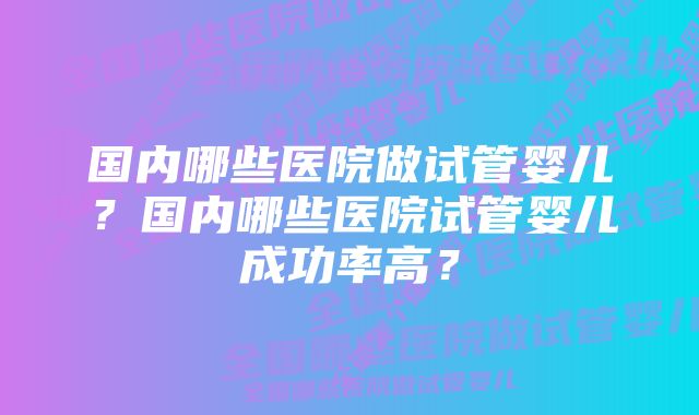 国内哪些医院做试管婴儿？国内哪些医院试管婴儿成功率高？