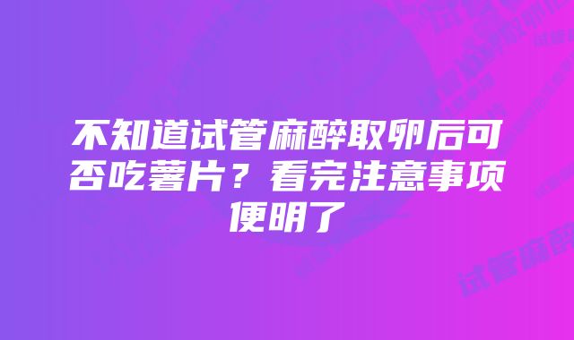 不知道试管麻醉取卵后可否吃薯片？看完注意事项便明了