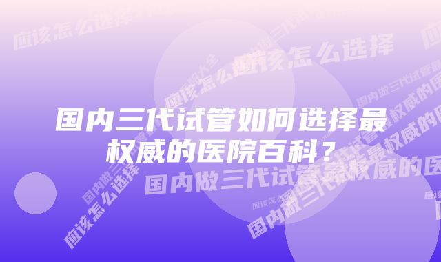 国内三代试管如何选择最权威的医院百科？