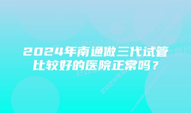 2024年南通做三代试管比较好的医院正常吗？