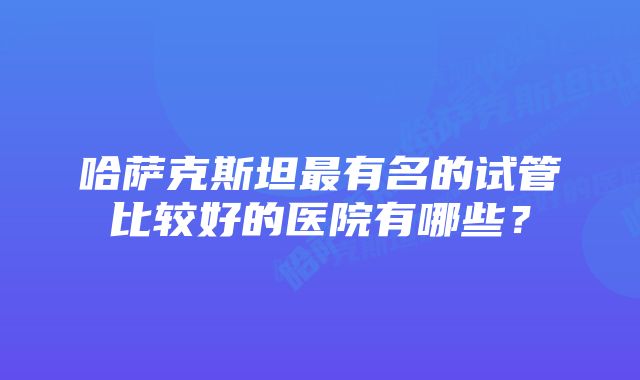 哈萨克斯坦最有名的试管比较好的医院有哪些？