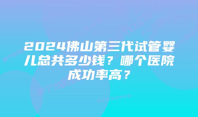 2024佛山第三代试管婴儿总共多少钱？哪个医院成功率高？