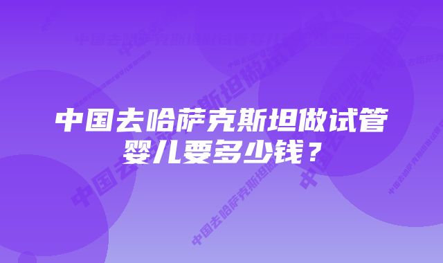 中国去哈萨克斯坦做试管婴儿要多少钱？