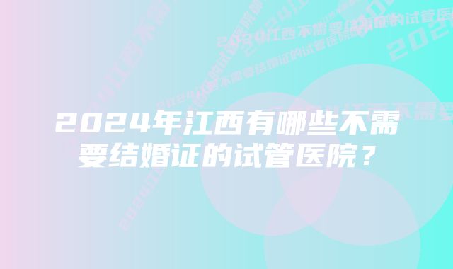 2024年江西有哪些不需要结婚证的试管医院？