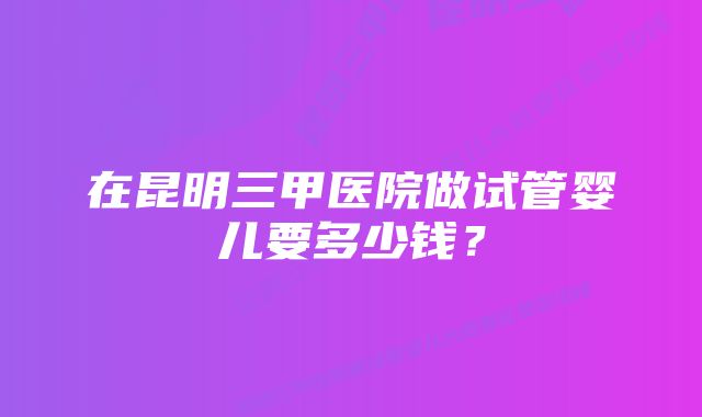 在昆明三甲医院做试管婴儿要多少钱？