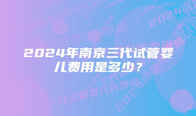 2024年南京三代试管婴儿费用是多少？