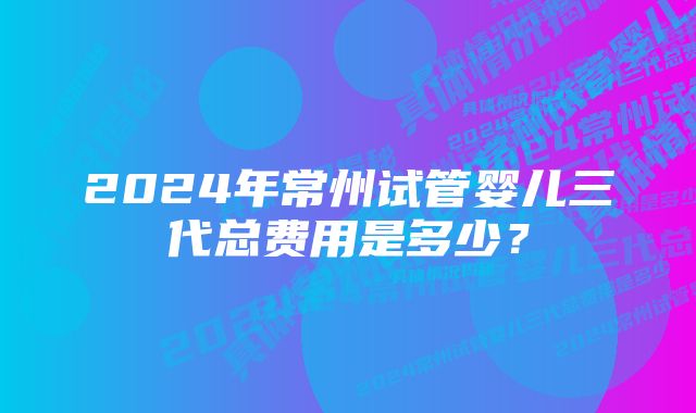 2024年常州试管婴儿三代总费用是多少？