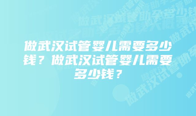 做武汉试管婴儿需要多少钱？做武汉试管婴儿需要多少钱？