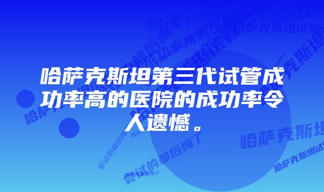 哈萨克斯坦第三代试管成功率高的医院的成功率令人遗憾。