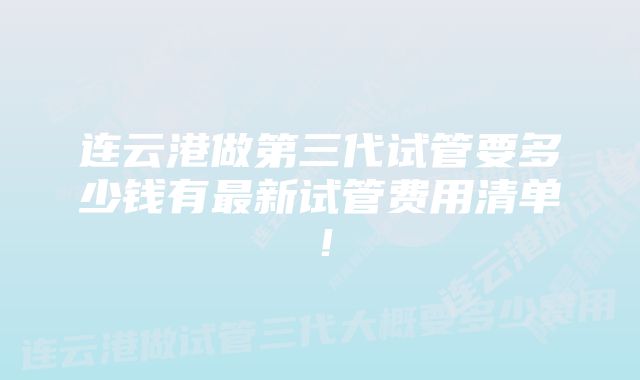 连云港做第三代试管要多少钱有最新试管费用清单！