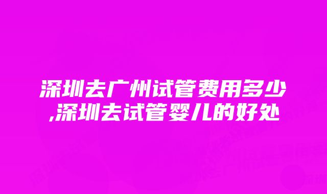 深圳去广州试管费用多少,深圳去试管婴儿的好处