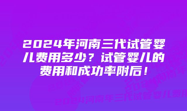 2024年河南三代试管婴儿费用多少？试管婴儿的费用和成功率附后！