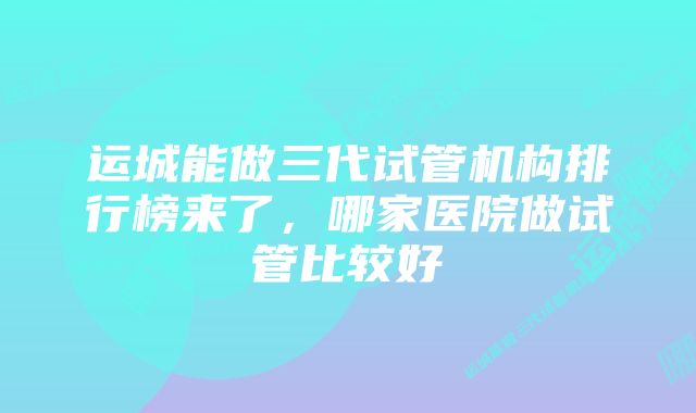 运城能做三代试管机构排行榜来了，哪家医院做试管比较好