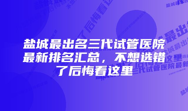 盐城最出名三代试管医院最新排名汇总，不想选错了后悔看这里