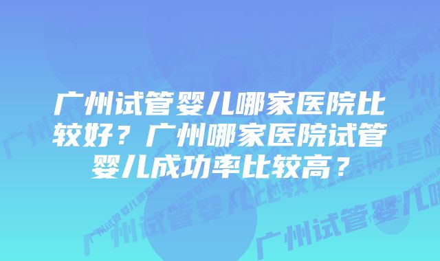 广州试管婴儿哪家医院比较好？广州哪家医院试管婴儿成功率比较高？