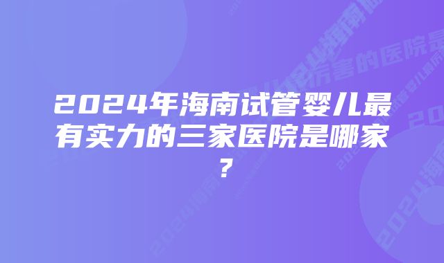 2024年海南试管婴儿最有实力的三家医院是哪家？